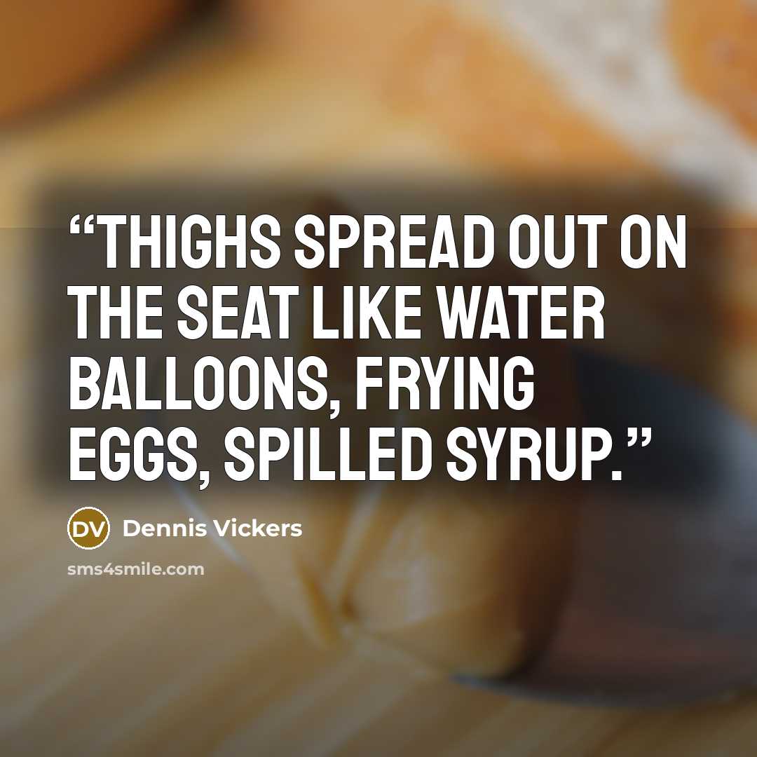 “Thighs spread out on the seat like water balloons, frying eggs, spilled syrup.” quote by Dennis Vickers