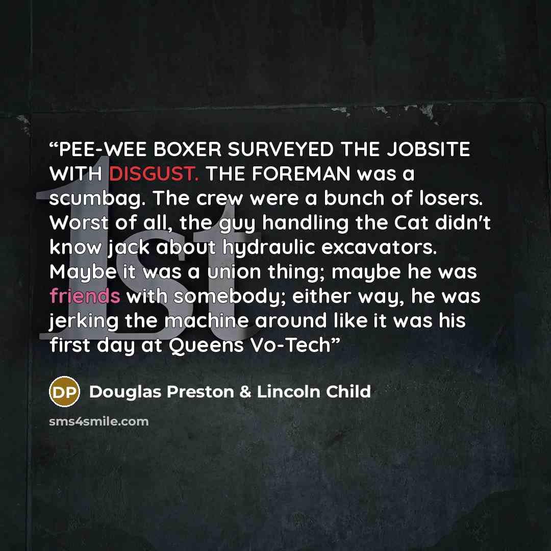 “PEE-WEE BOXER SURVEYED THE JOBSITE WITH DISGUST. THE FOREMAN was a scumbag. The crew were a bunch of losers. Worst of all, the guy handling the Cat didn't know jack about hydraulic excavators. Maybe it was a union thing; maybe he was friends with somebody; either way, he was jerking the machine…” quote by douglas preston & lincoln child
