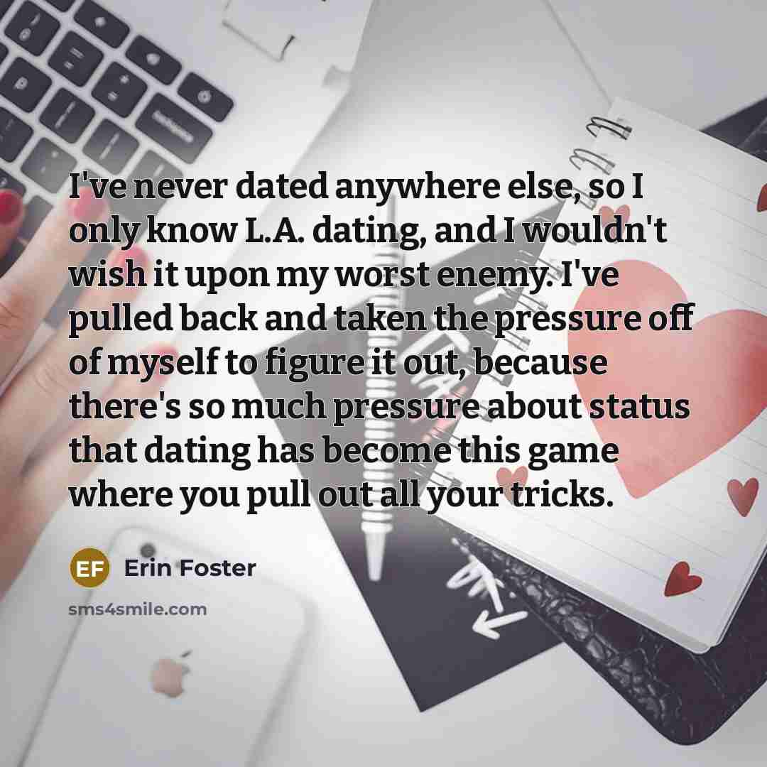 “I've never dated anywhere else, so I only know L.A. dating, and I wouldn't wish it upon my worst enemy. I've pulled back and taken the pressure off of myself to figure it out, because there's so much pressure about status that dating has become this game where you pull out all your tricks.” quote by Erin Foster