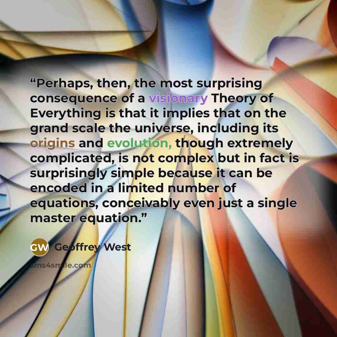 “Perhaps, then, the most surprising consequence of a visionary Theory of Everything is that it implies that on the grand scale the universe, including its origins and evolution, though extremely complicated, is not complex but in fact is surprisingly simple because it can be encoded in a limited…” quote by Geoffrey West