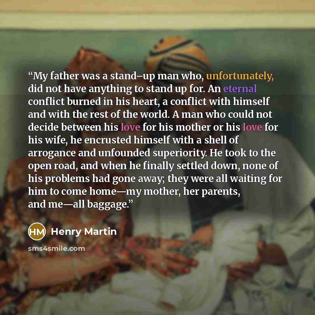 “My father was a stand–up man who, unfortunately, did not have anything to stand up for. An eternal conflict burned in his heart, a conflict with himself and with the rest of the world. A man who could not decide between his love for his mother or his love for his wife, he encrusted himself with a…” quote by Henry Martin