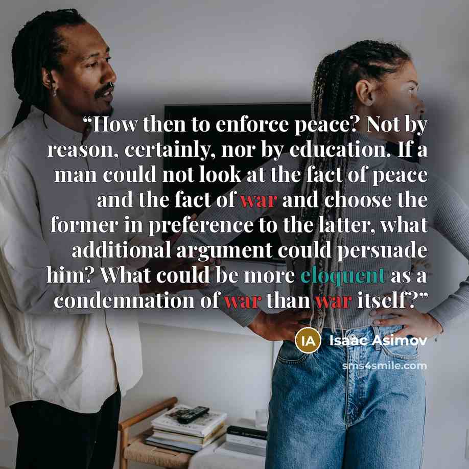 “How then to enforce peace? Not by reason, certainly, nor by education. If a man could not look at the fact of peace and the fact of war and choose the former in preference to the latter, what additional argument could persuade him? What could be more eloquent as a condemnation of war than war…” quote by Isaac Asimov