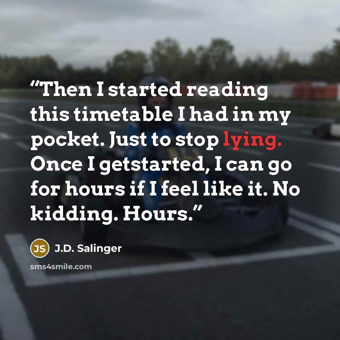 “Then I started reading this timetable I had in my pocket. Just to stop lying. Once I getstarted, I can go for hours if I feel like it. No kidding. Hours.” quote by J.D. Salinger