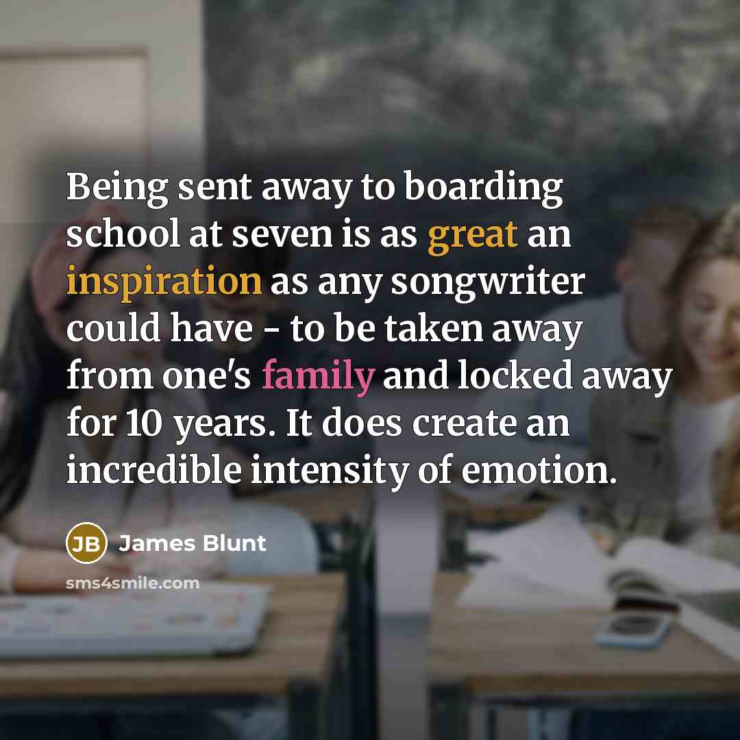 “Being sent away to boarding school at seven is as great an inspiration as any songwriter could have - to be taken away from one's family and locked away for 10 years. It does create an incredible intensity of emotion.” quote by James Blunt