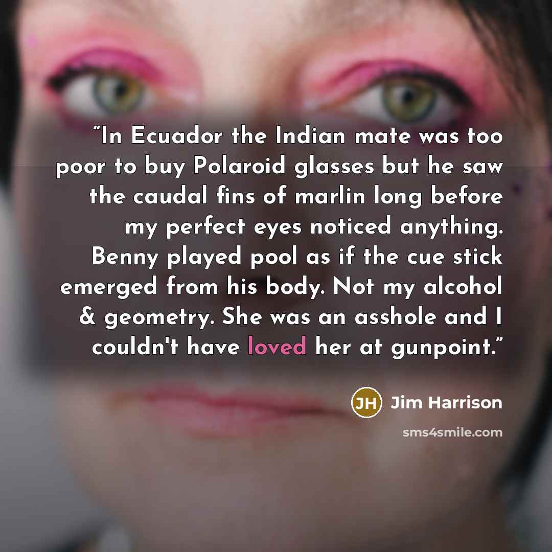 “In Ecuador the Indian mate was too poor to buy Polaroid glasses but he saw the caudal fins of marlin long before my perfect eyes noticed anything. Benny played pool as if the cue stick emerged from his body. Not my alcohol & geometry. She was an asshole and I couldn't have loved her at gunpoint.” quote by Jim Harrison