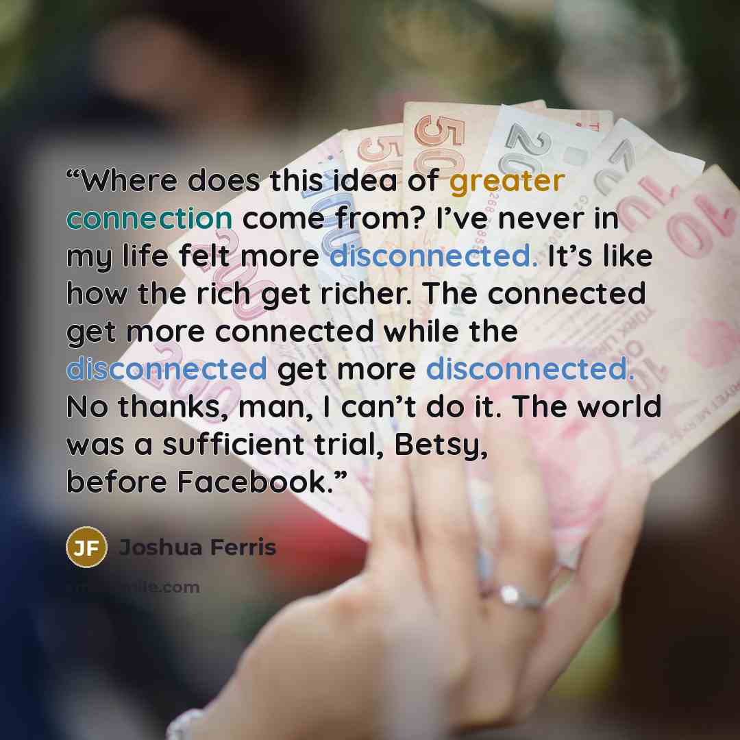 “Where does this idea of greater connection come from? I’ve never in my life felt more disconnected. It’s like how the rich get richer. The connected get more connected while the disconnected get more disconnected. No thanks, man, I can’t do it. The world was a sufficient trial, Betsy, before…” quote by Joshua Ferris