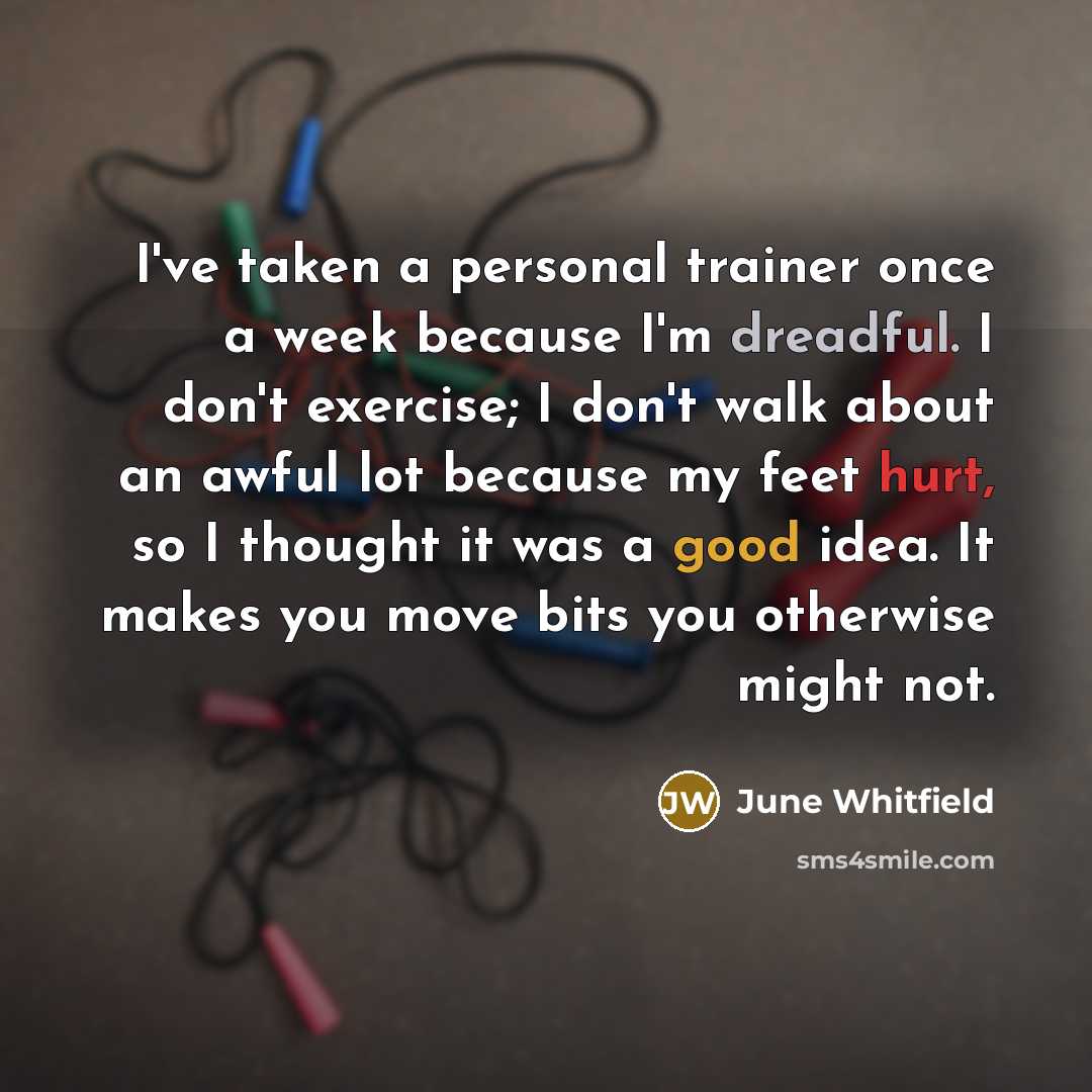 “I've taken a personal trainer once a week because I'm dreadful. I don't exercise; I don't walk about an awful lot because my feet hurt, so I thought it was a good idea. It makes you move bits you otherwise might not.” quote by June Whitfield