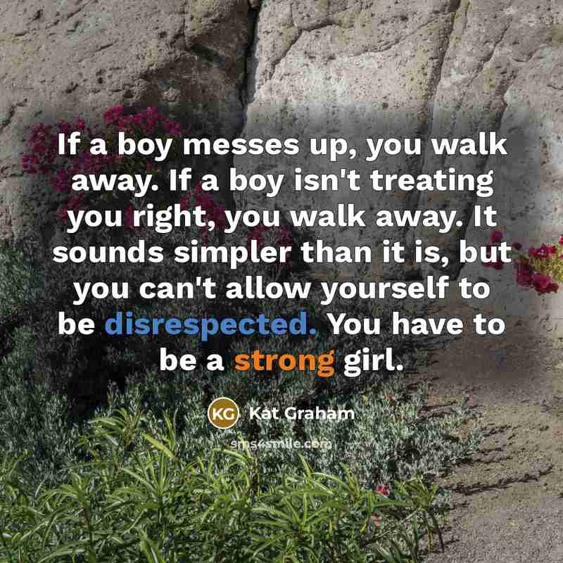 “If a boy messes up, you walk away. If a boy isn't treating you right, you walk away. It sounds simpler than it is, but you can't allow yourself to be disrespected. You have to be a strong girl.” quote by Kat Graham
