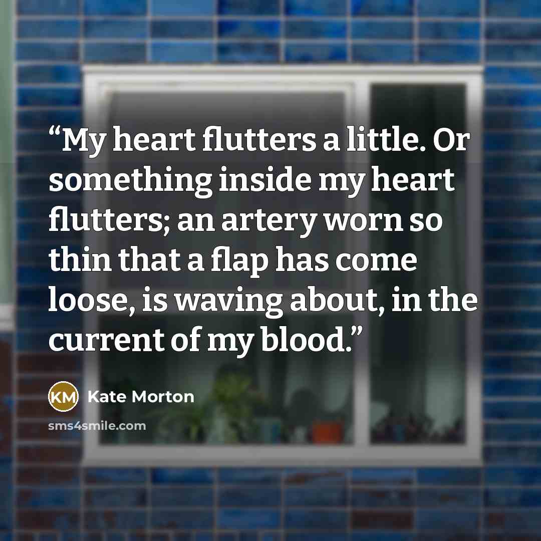 “My heart flutters a little. Or something inside my heart flutters; an artery worn so thin that a flap has come loose, is waving about, in the current of my blood.” quote by Kate Morton