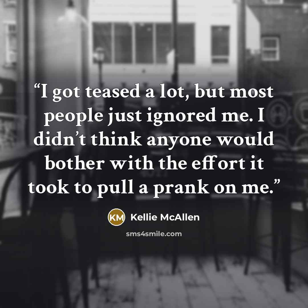 “I got teased a lot, but most people just ignored me. I didn’t think anyone would bother with the effort it took to pull a prank on me.” quote by Kellie McAllen