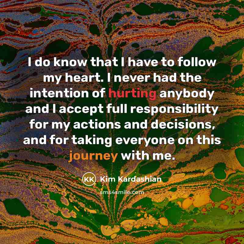 “I do know that I have to follow my heart. I never had the intention of hurting anybody and I accept full responsibility for my actions and decisions, and for taking everyone on this journey with me.” quote by Kim Kardashian