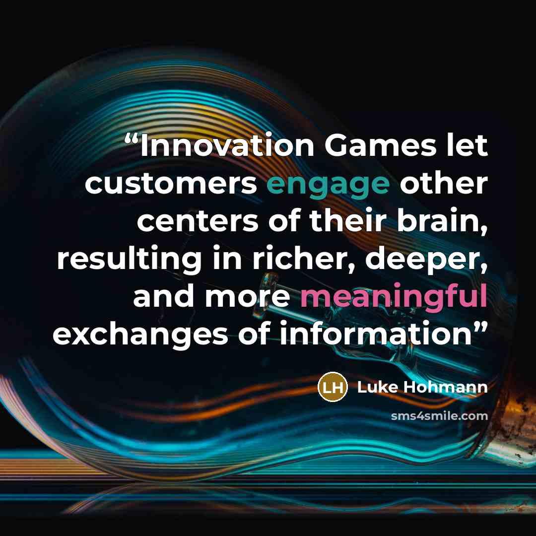 “Innovation Games let customers engage other centers of their brain, resulting in richer, deeper, and more meaningful exchanges of information” quote by Luke Hohmann
