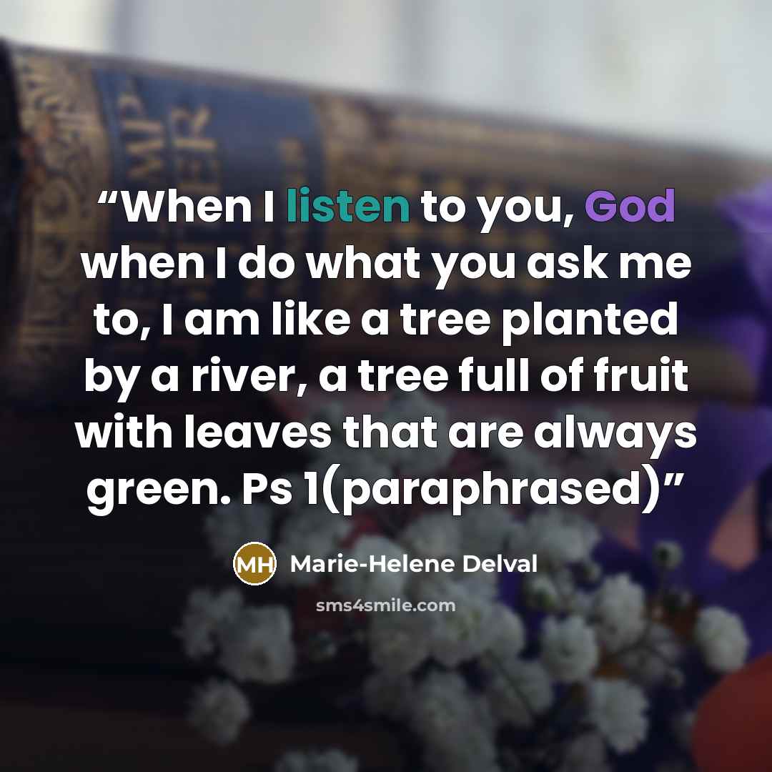 “When I listen to you, God when I do what you ask me to, I am like a tree planted by a river, a tree full of fruit with leaves that are always green. Ps 1(paraphrased)” quote by Marie-Helene Delval