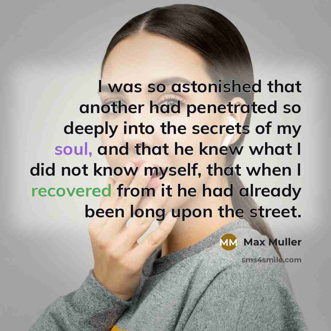 “I was so astonished that another had penetrated so deeply into the secrets of my soul, and that he knew what I did not know myself, that when I recovered from it he had already been long upon the street.” quote by Max Muller