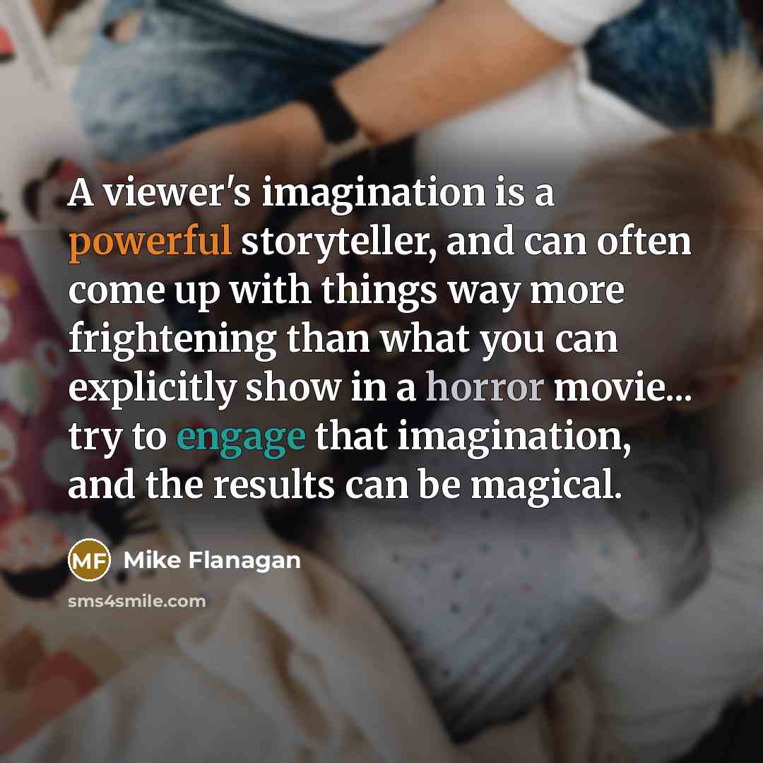 “A viewer's imagination is a powerful storyteller, and can often come up with things way more frightening than what you can explicitly show in a horror movie... try to engage that imagination, and the results can be magical.” quote by Mike Flanagan