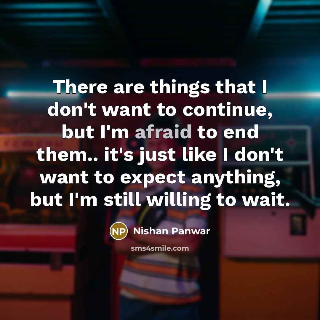“There are things that I don't want to continue, but I'm afraid to end them.. it's just like I don't want to expect anything, but I'm still willing to wait.” quote by Nishan Panwar