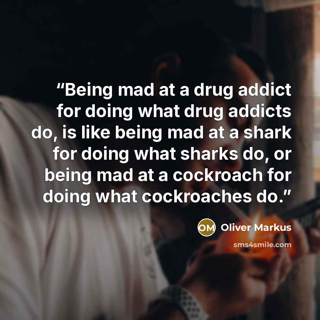 “Being mad at a drug addict for doing what drug addicts do, is like being mad at a shark for doing what sharks do, or being mad at a cockroach for doing what cockroaches do.” quote by Oliver Markus