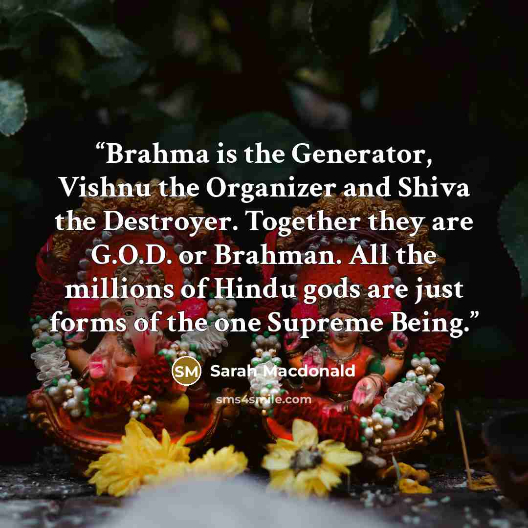 “Brahma is the Generator, Vishnu the Organizer and Shiva the Destroyer. Together they are G.O.D. or Brahman. All the millions of Hindu gods are just forms of the one Supreme Being.” quote by Sarah Macdonald