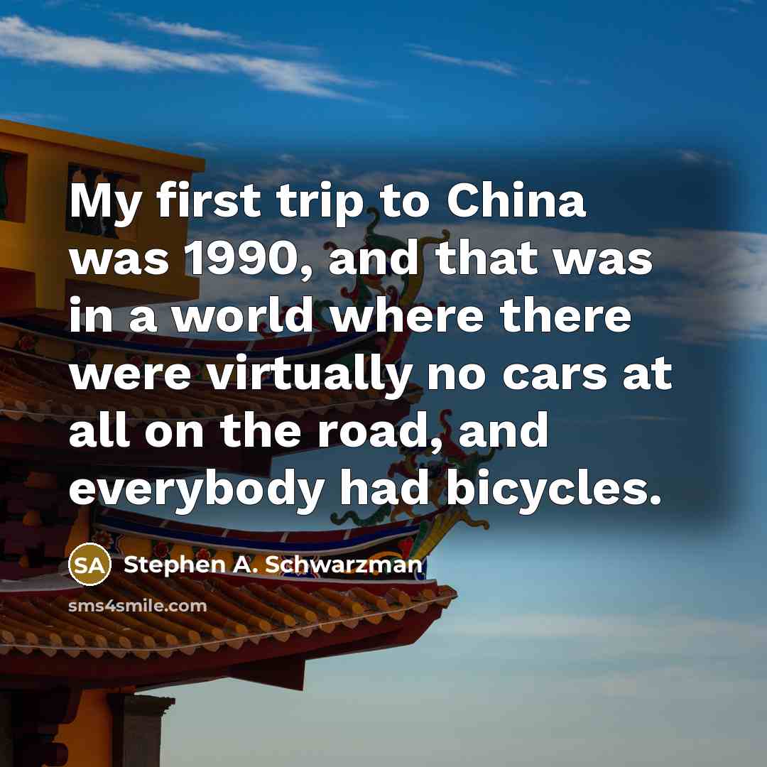 “My first trip to China was 1990, and that was in a world where there were virtually no cars at all on the road, and everybody had bicycles.” quote by Stephen A. Schwarzman