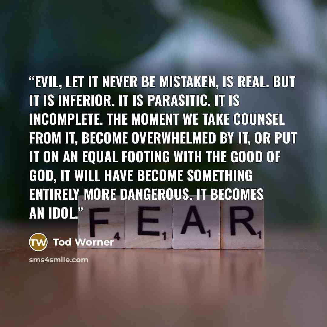 “Evil, let it never be mistaken, is real. But it is inferior. It is parasitic. It is incomplete. The moment we take counsel from it, become overwhelmed by it, or put it on an equal footing with the Good of God, it will have become something entirely more dangerous. It becomes an idol.” quote by Tod Worner