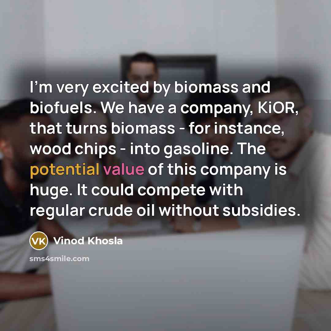 “I'm very excited by biomass and biofuels. We have a company, KiOR, that turns biomass - for instance, wood chips - into gasoline. The potential value of this company is huge. It could compete with regular crude oil without subsidies.” quote by Vinod Khosla