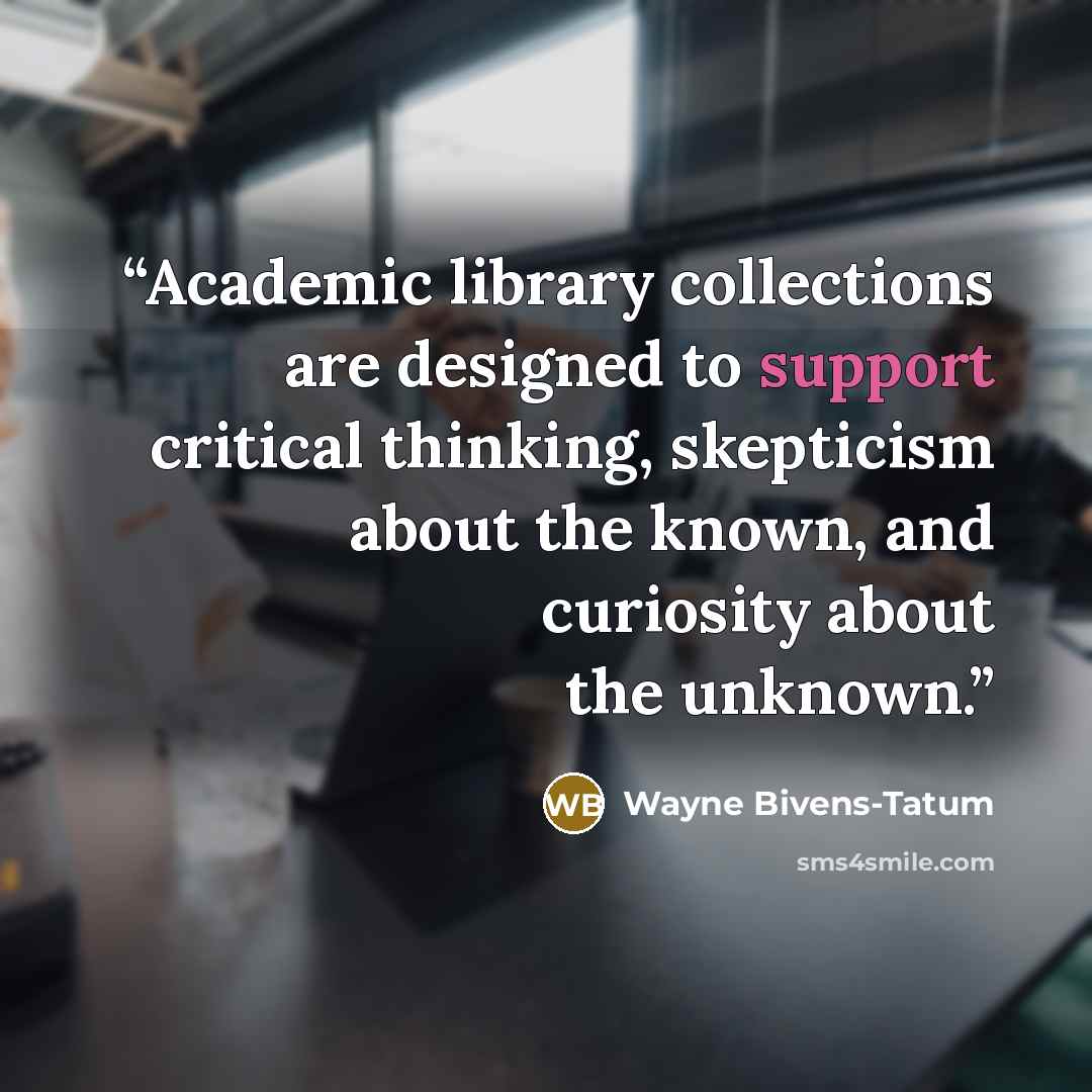 “Academic library collections are designed to support critical thinking, skepticism about the known, and curiosity about the unknown.” quote by Wayne Bivens-Tatum