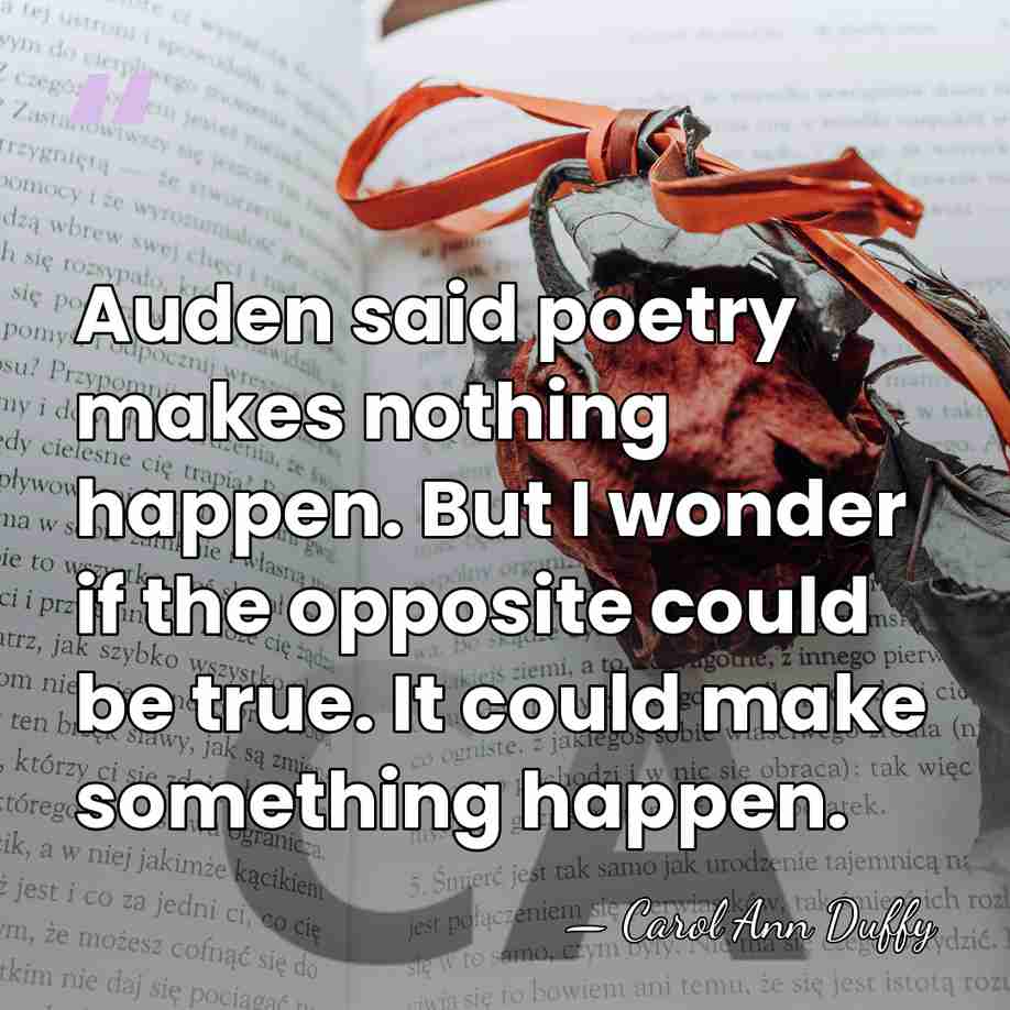 Auden said poetry makes nothing happen. But I wonder if the opposite&hellip; - Carol Ann Duffy