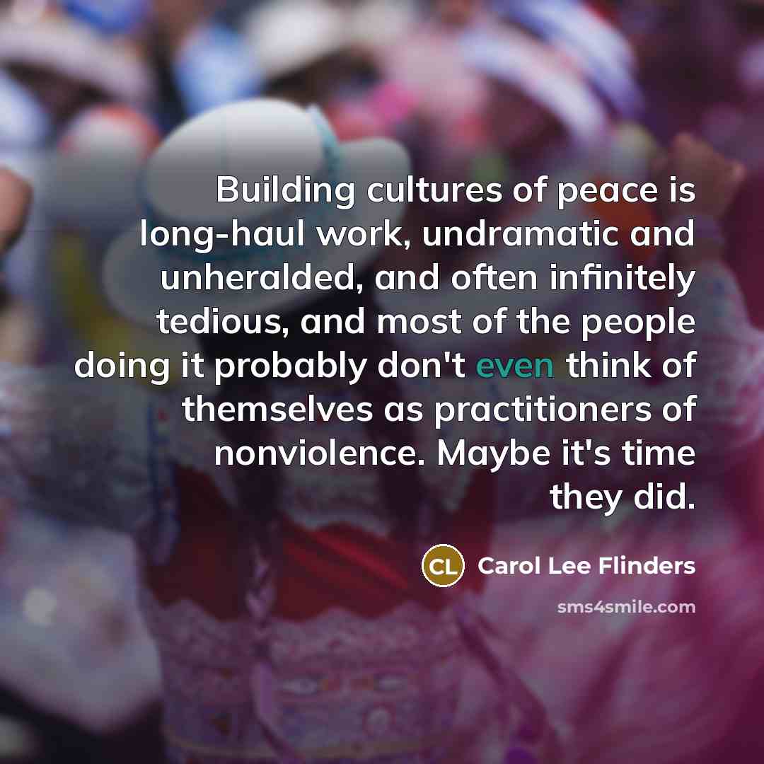 “Building cultures of peace is long-haul work, undramatic and unheralded,…” quote by Carol Lee Flinders