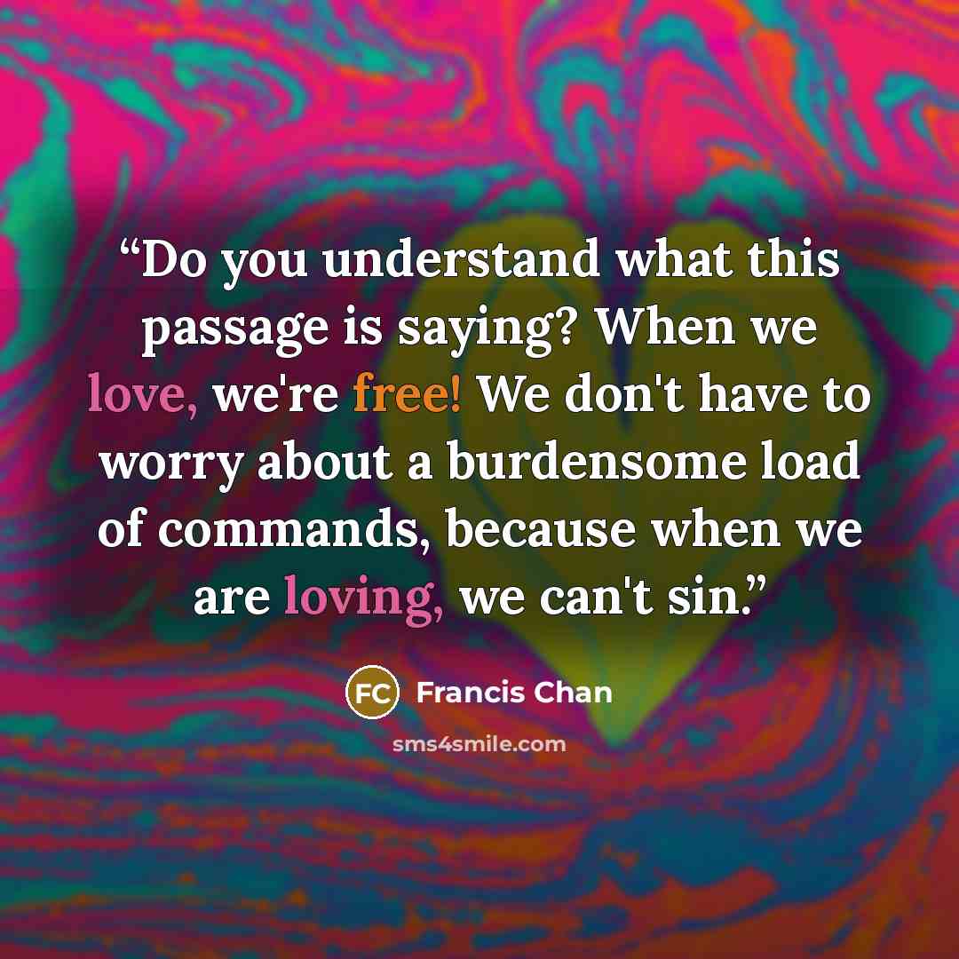 “Do you understand what this passage is saying? When we love, we're free! We don't have to worry about a burdensome load of commands, because when we are loving, we can't sin.” quote by Francis Chan