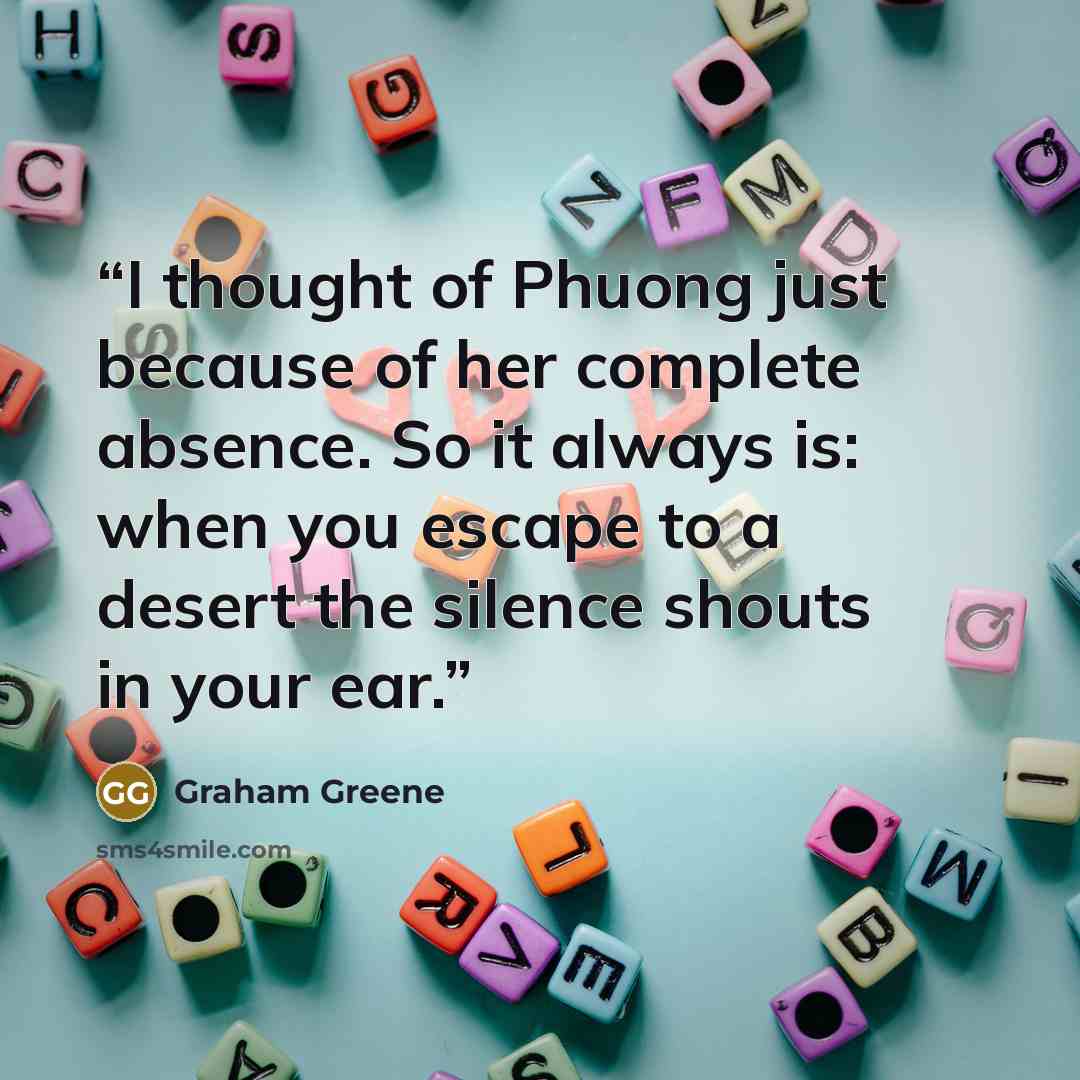 “I thought of Phuong just because of her complete absence. So it always is: when you escape to a desert the silence shouts in your ear.” quote by Graham Greene