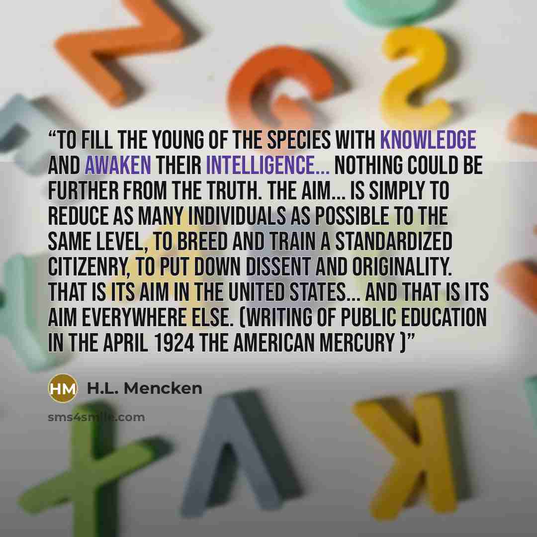 “To fill the young of the species with knowledge and awaken their intelligence... Nothing could be further from the truth. The aim... is simply to reduce as many individuals as possible to the same level, to breed and train a standardized citizenry, to put down dissent and originality. That is its…” quote by H.L. Mencken