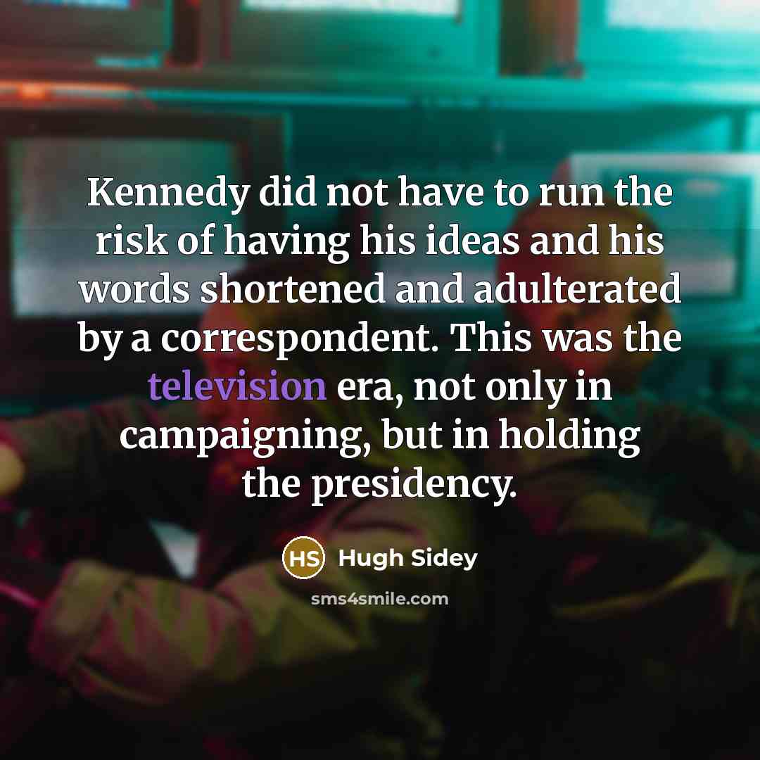 “Kennedy did not have to run the risk of having his ideas and his words shortened and adulterated by a correspondent. This was the television era, not only in campaigning, but in holding the presidency.” quote by Hugh Sidey