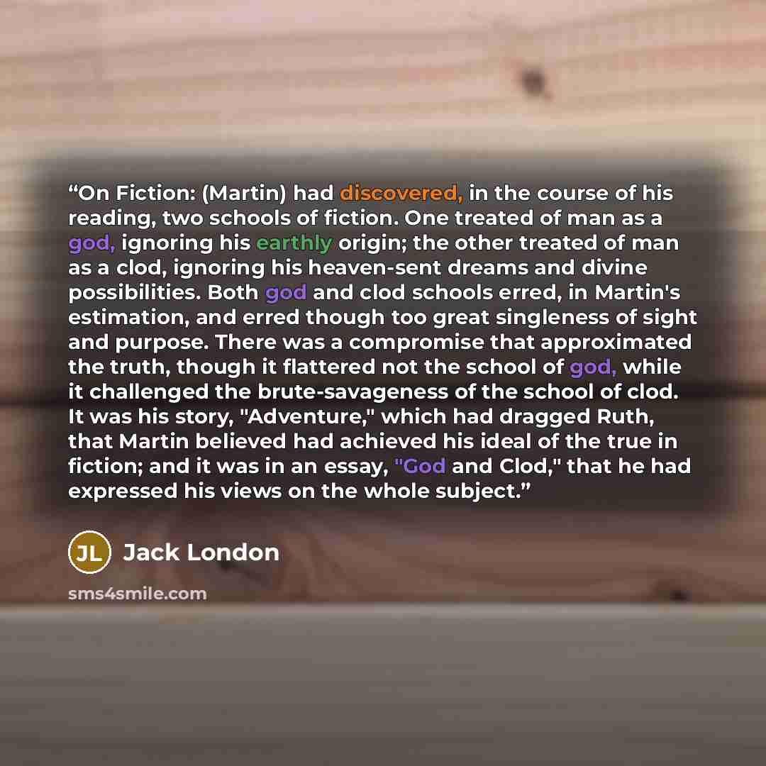 “On Fiction: (Martin) had discovered, in the course of his reading, two schools of fiction. One treated of man as a god, ignoring his earthly origin; the other treated of man as a clod, ignoring his heaven-sent dreams and divine possibilities. Both god and clod schools erred, in Martin's…” quote by Jack London