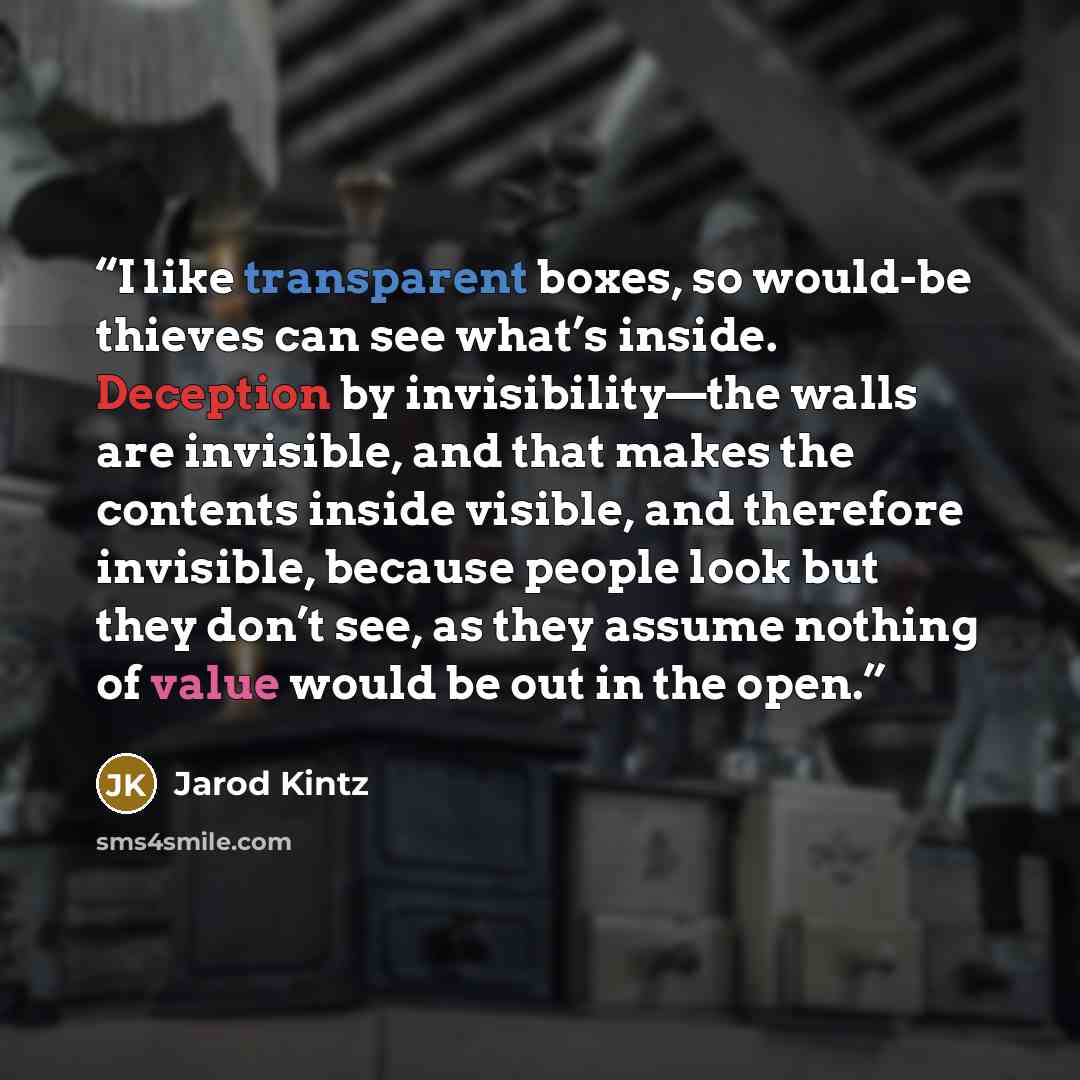“I like transparent boxes, so would-be thieves can see what’s inside. Deception by invisibility—the walls are invisible, and that makes the contents inside visible, and therefore invisible, because people look but they don’t see, as they assume nothing of value would be out in the open.” quote by Jarod Kintz