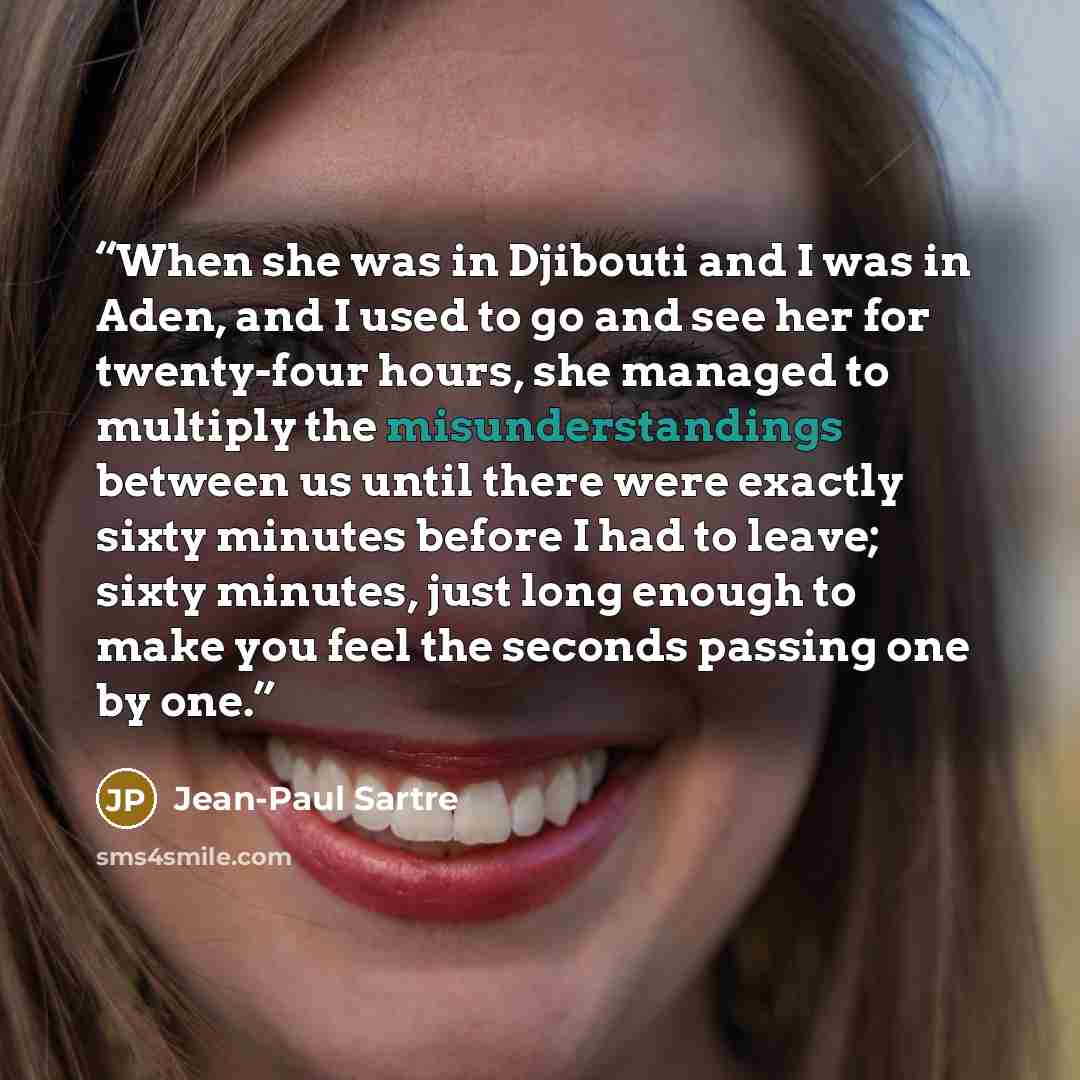 “When she was in Djibouti and I was in Aden, and I used to go and see her for twenty-four hours, she managed to multiply the misunderstandings between us until there were exactly sixty minutes before I had to leave; sixty minutes, just long enough to make you feel the seconds passing one by one.” quote by Jean-Paul Sartre