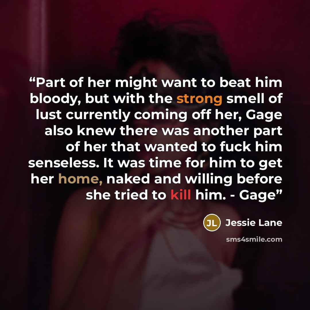 “Part of her might want to beat him bloody, but with the strong smell of lust currently coming off her, Gage also knew there was another part of her that wanted to fuck him senseless. It was time for him to get her home, naked and willing before she tried to kill him. - Gage” quote by Jessie Lane