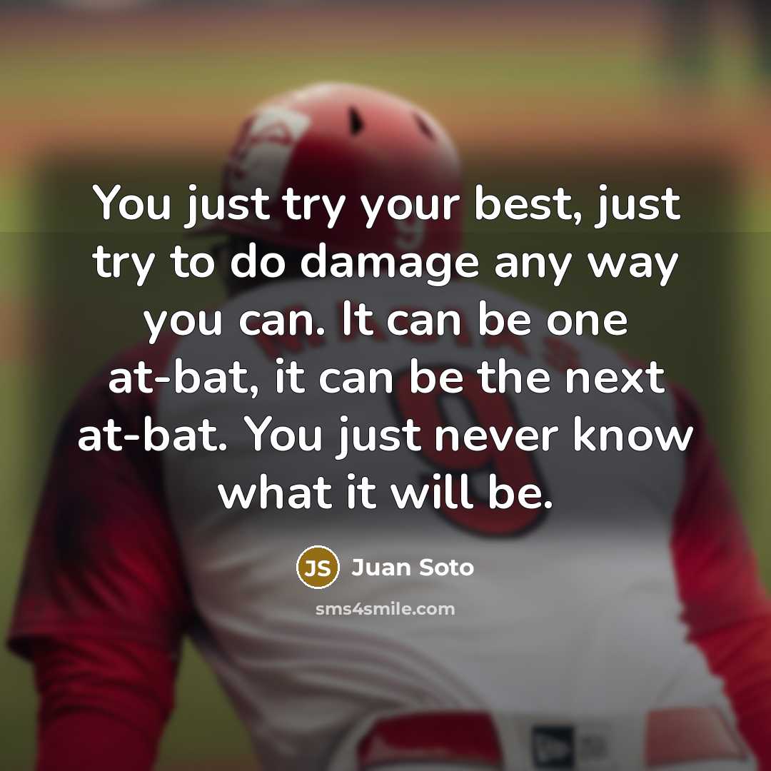 “You just try your best, just try to do damage any way you can. It can be one at-bat, it can be the next at-bat. You just never know what it will be.” quote by Juan Soto