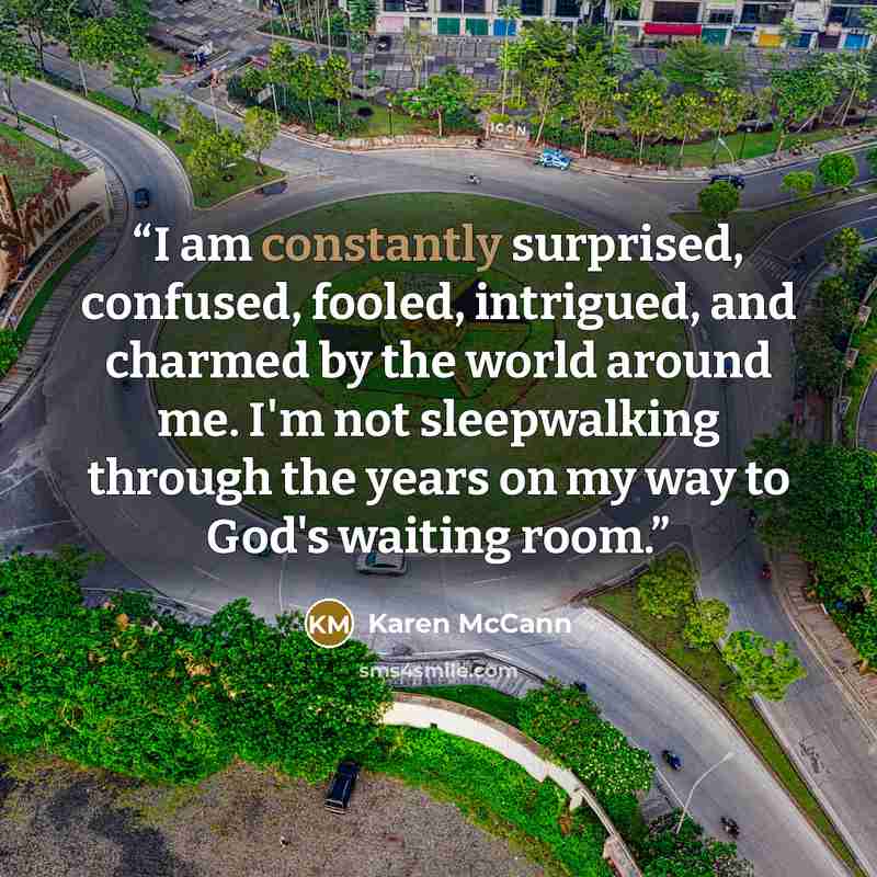 “I am constantly surprised, confused, fooled, intrigued, and charmed by the world around me. I'm not sleepwalking through the years on my way to God's waiting room.” quote by Karen McCann