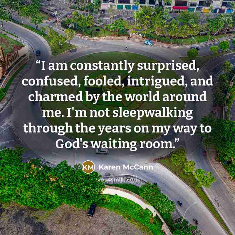 “I am constantly surprised, confused, fooled, intrigued, and charmed by the world around me. I'm not sleepwalking through the years on my way to God's waiting room.” quote by Karen McCann