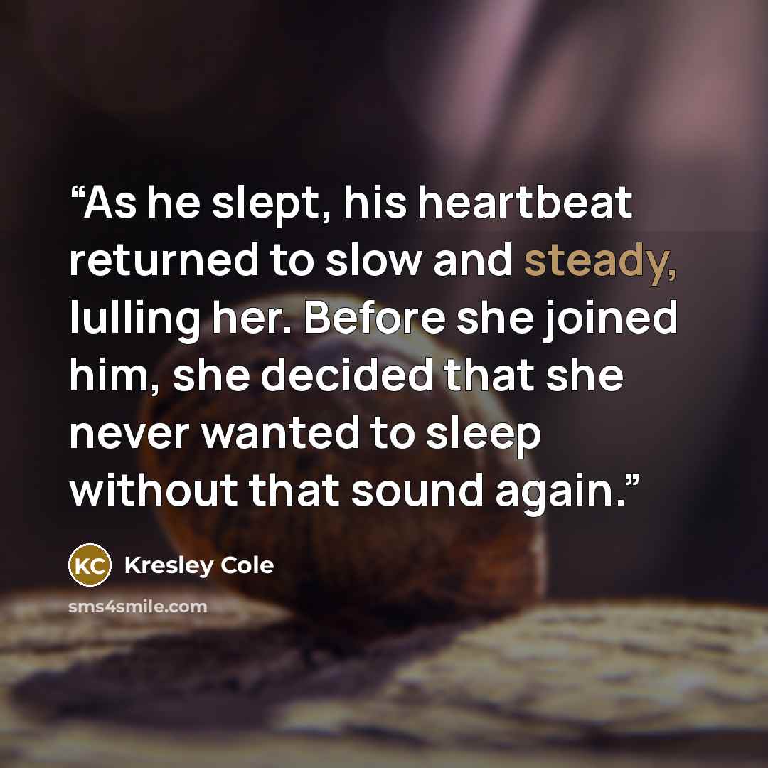 “As he slept, his heartbeat returned to slow and steady, lulling her. Before she joined him, she decided that she never wanted to sleep without that sound again.” quote by Kresley Cole