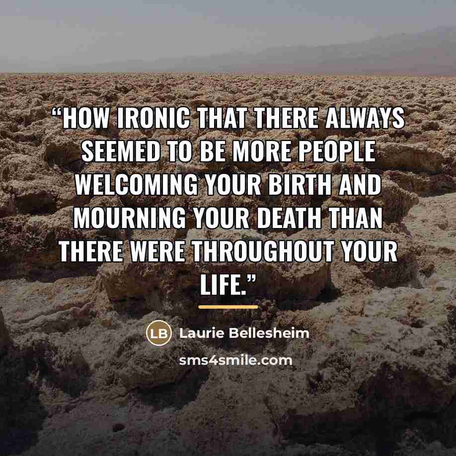 “How ironic that there always seemed to be more people welcoming your birth and mourning your death than there were throughout your life.” quote by Laurie Bellesheim