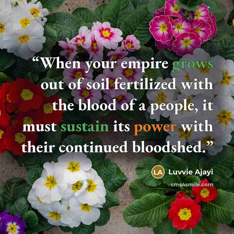 “When your empire grows out of soil fertilized with the blood of a people, it must sustain its power with their continued bloodshed.” quote by Luvvie Ajayi