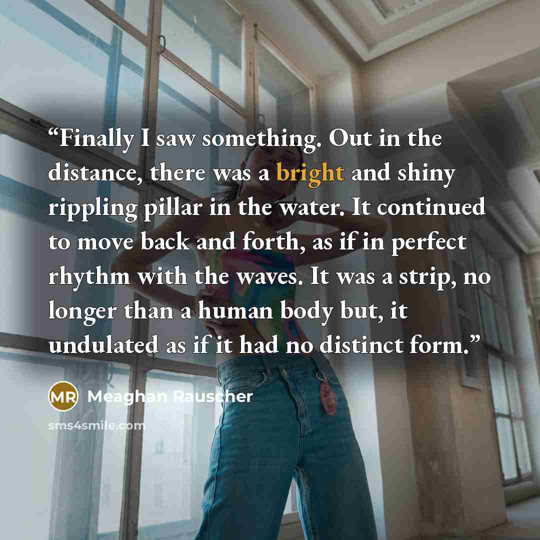 “Finally I saw something. Out in the distance, there was a bright and shiny rippling pillar in the water. It continued to move back and forth, as if in perfect rhythm with the waves. It was a strip, no longer than a human body but, it undulated as if it had no distinct form.” quote by Meaghan Rauscher