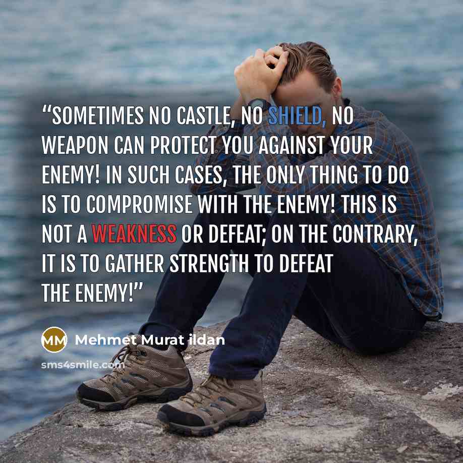 “Sometimes no castle, no shield, no weapon can protect you against your enemy! In such cases, the only thing to do is to compromise with the enemy! This is not a weakness or defeat; on the contrary, it is to gather strength to defeat the enemy!” quote by Mehmet Murat ildan