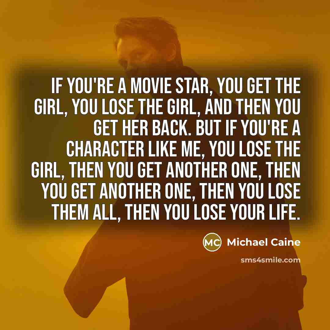 “If you're a movie star, you get the girl, you lose the girl, and then you get her back. But if you're a character like me, you lose the girl, then you get another one, then you get another one, then you lose them all, then you lose your life.” quote by Michael Caine