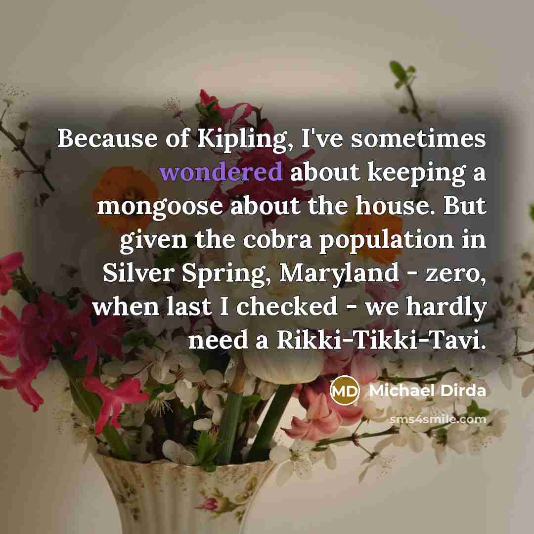 “Because of Kipling, I've sometimes wondered about keeping a mongoose about the house. But given the cobra population in Silver Spring, Maryland - zero, when last I checked - we hardly need a Rikki-Tikki-Tavi.” quote by Michael Dirda