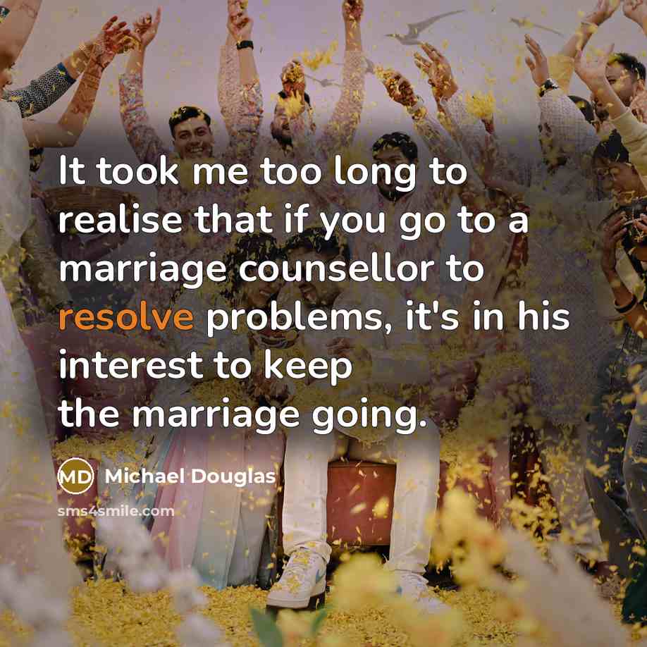 “It took me too long to realise that if you go to a marriage counsellor to resolve problems, it's in his interest to keep the marriage going.” quote by Michael Douglas