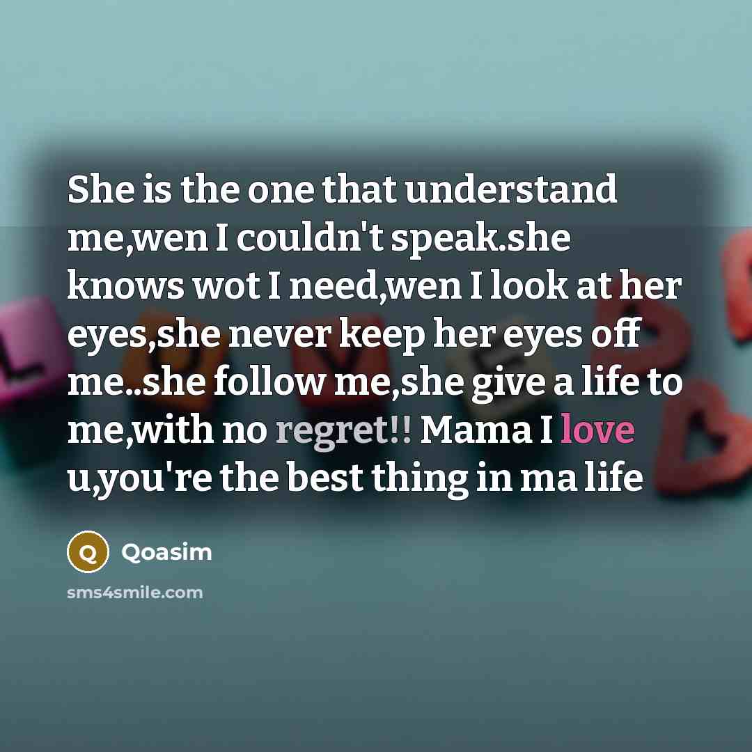 “She is the one that understand me,wen I couldn't speak.she knows wot I need,wen I look at her eyes,she never keep her eyes off me..she follow me,she give a life to me,with no regret!! Mama I love u,you're the best thing in ma life” quote by Qoasim