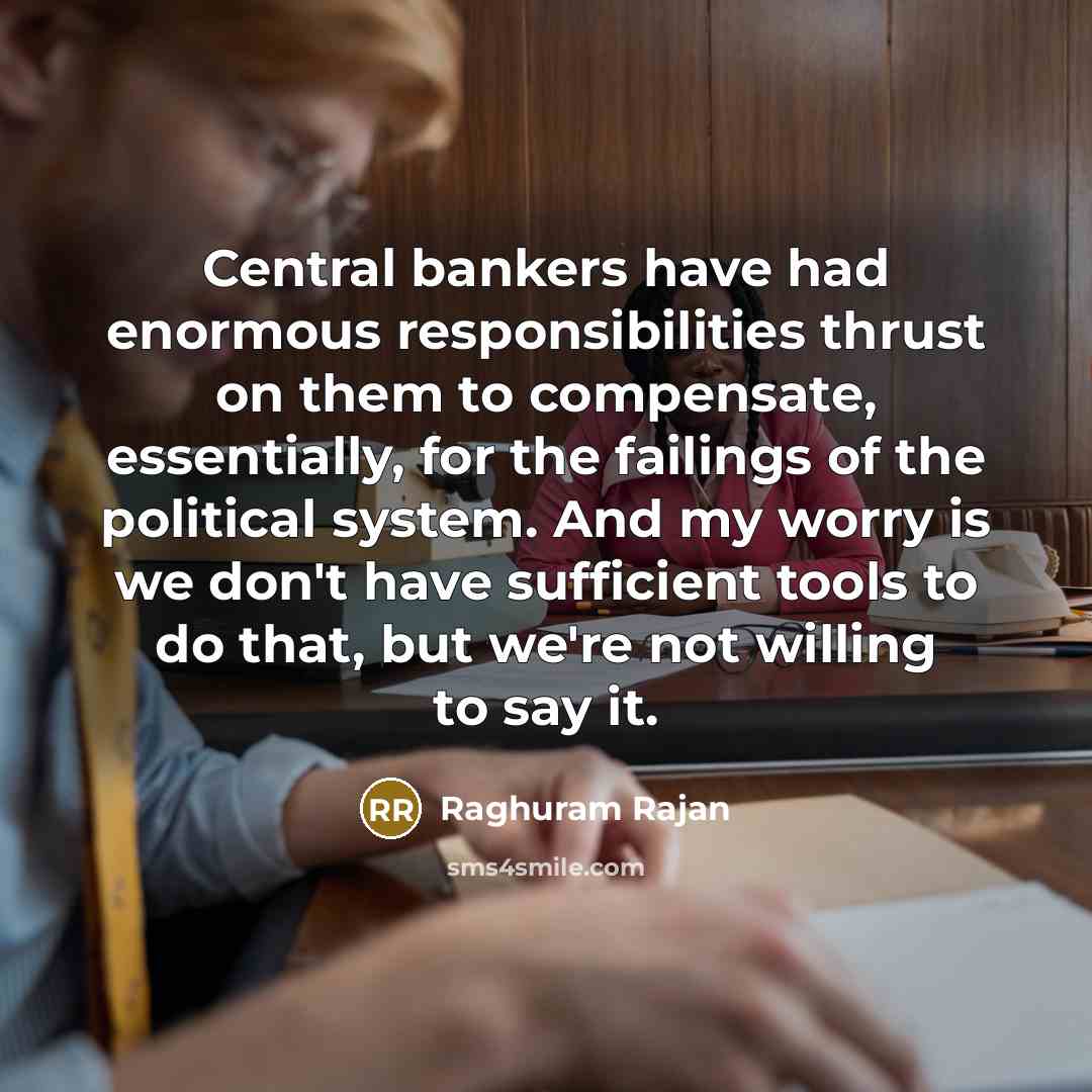 “Central bankers have had enormous responsibilities thrust on them to compensate, essentially, for the failings of the political system. And my worry is we don't have sufficient tools to do that, but we're not willing to say it.” quote by Raghuram Rajan