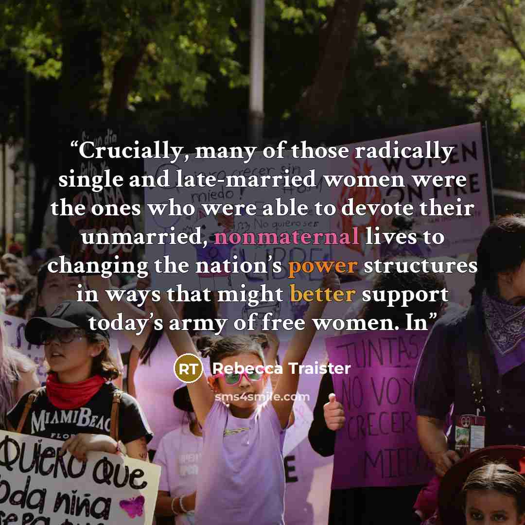 “Crucially, many of those radically single and late-married women were the ones who were able to devote their unmarried, nonmaternal lives to changing the nation’s power structures in ways that might better support today’s army of free women. In” quote by Rebecca Traister